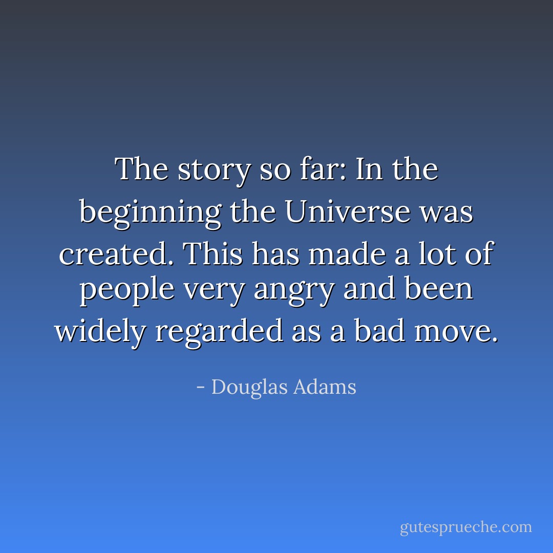 The story so far:<br />In the beginning the Universe was created.<br />This has made a lot of people very angry and been widely regarded as a bad move. - Douglas Adams