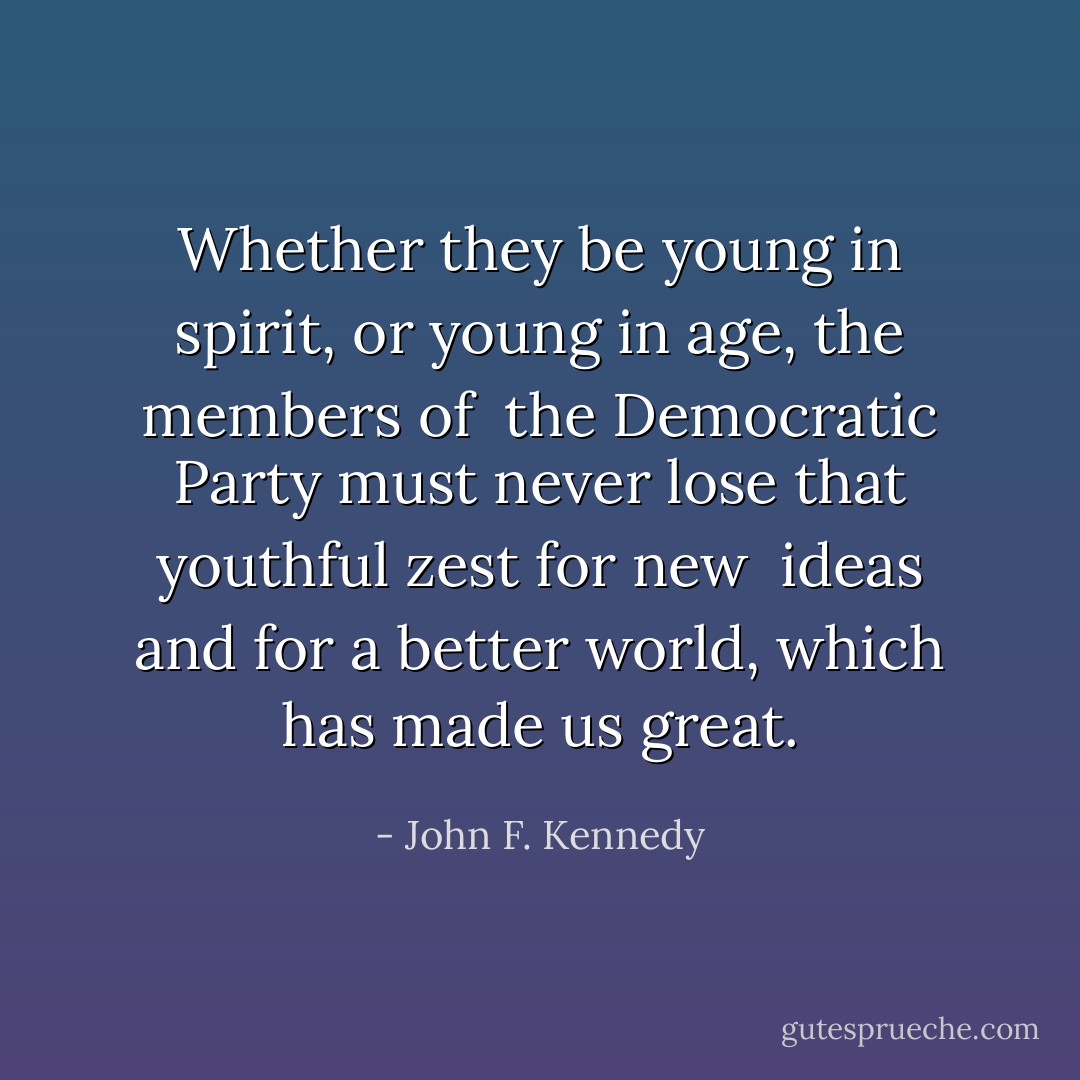 Whether they be young in spirit, or young in age, the members of <br />the Democratic Party must never lose that youthful zest for new <br />ideas and for a better world, which has made us great. - John F. Kennedy