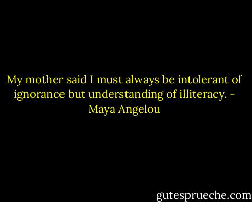 My mother said I must always be intolerant of ignorance but understanding of illiteracy. - Maya Angelou