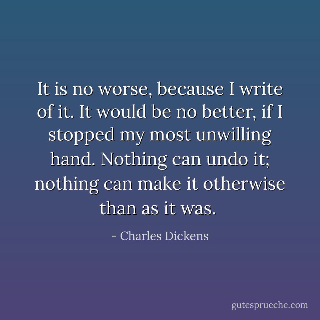 It is no worse, because I write of it. It would be no better, if I stopped my most unwilling hand. Nothing can undo it; nothing can make it otherwise than as it was.  - Charles Dickens