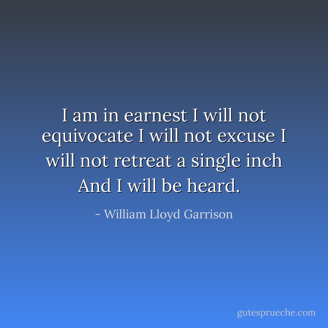 I am in earnest<br />I will not equivocate<br />I will not excuse<br />I will not retreat a single inch<br />And I will be heard. <br /> - William Lloyd Garrison