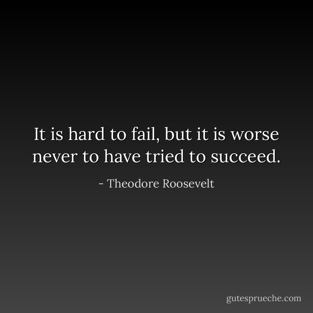 It is hard to fail, but it is worse never to have tried to succeed. - Theodore Roosevelt