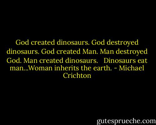 God created dinosaurs. God destroyed dinosaurs. God created Man. Man destroyed God. Man created dinosaurs. <br /><br />Dinosaurs eat man...Woman inherits the earth. - Michael Crichton