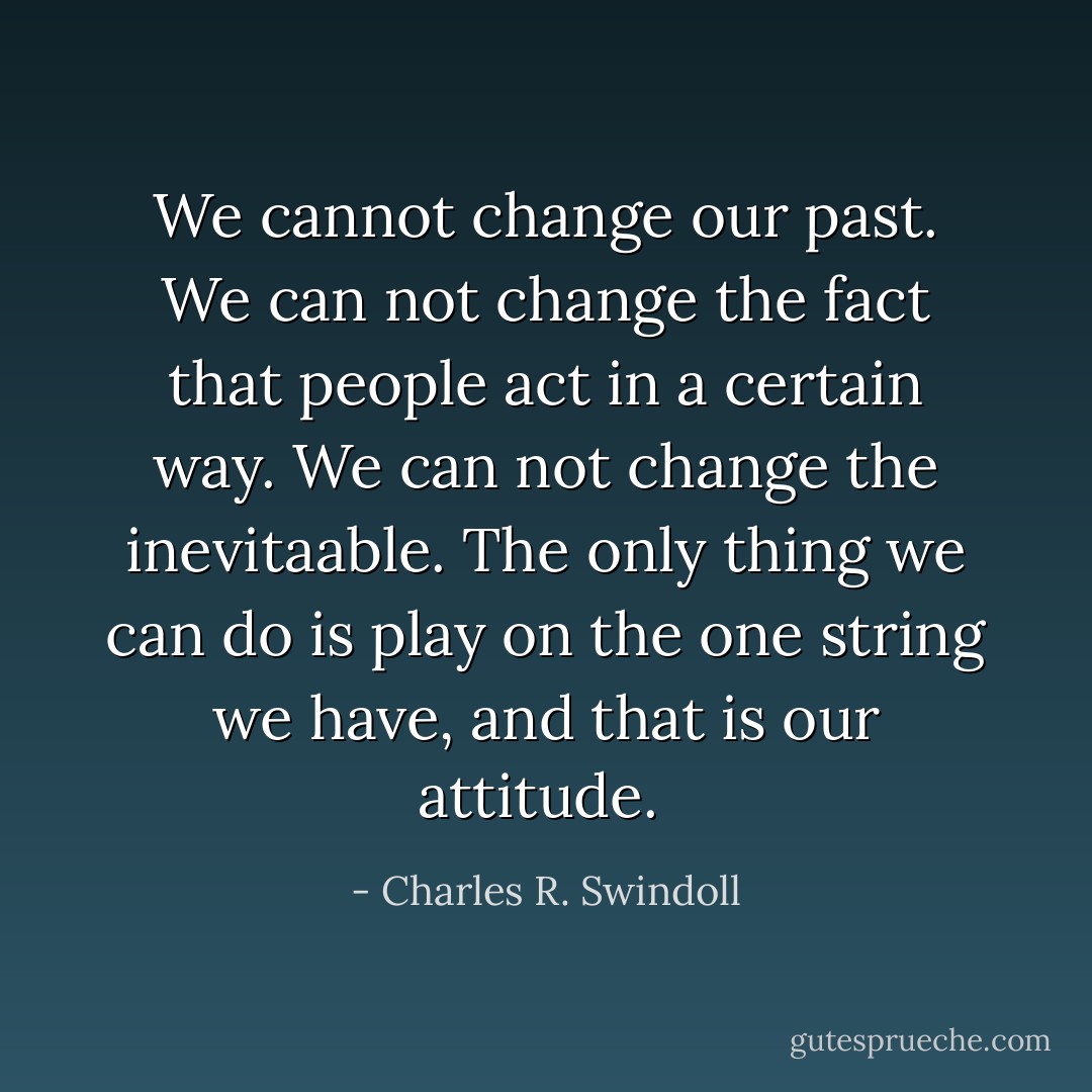 We cannot change our past. We can not change the fact that people act in a certain way. We can not change the inevitaable. The only thing we can do is play on the one string we have, and that is our attitude.  - Charles R. Swindoll