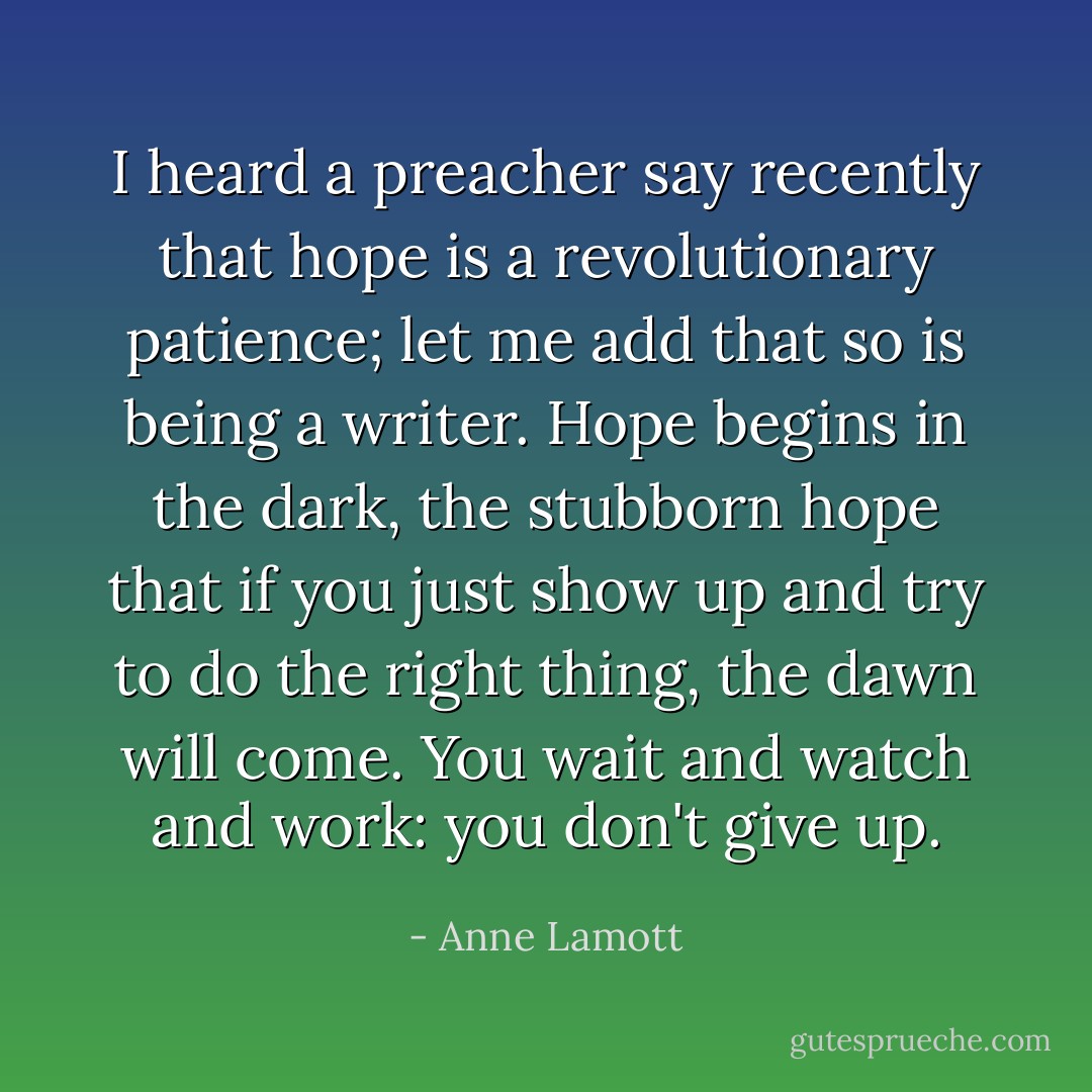 I heard a preacher say recently that hope is a revolutionary patience; let me add that so is being a writer. Hope begins in the dark, the stubborn hope that if you just show up and try to do the right thing, the dawn will come. You wait and watch and work: you don't give up. - Anne Lamott
