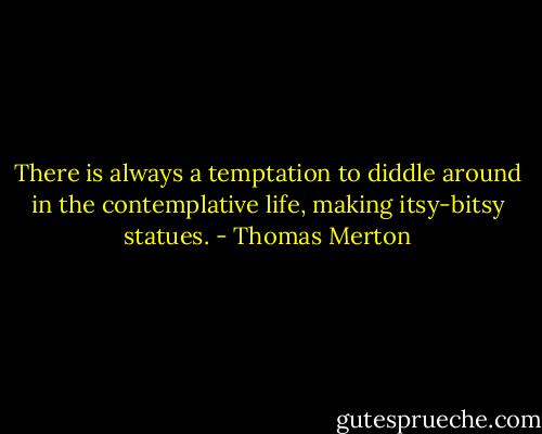 There is always a temptation to diddle around in the contemplative life, making itsy-bitsy statues. - Thomas Merton
