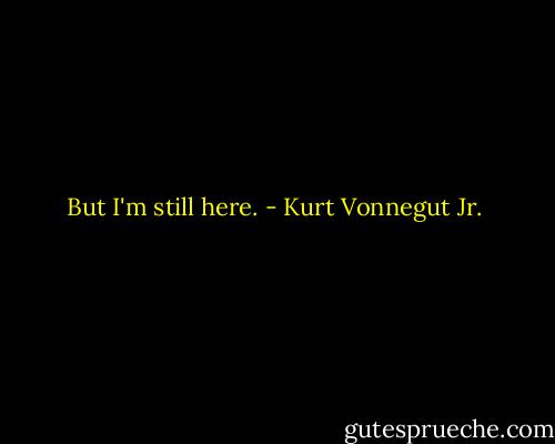 But I'm still here. - Kurt Vonnegut Jr.