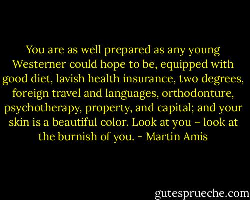 You are as well prepared as any young Westerner could hope to be, equipped with good diet, lavish health insurance, two degrees, foreign travel and languages, orthodonture, psychotherapy, property, and capital; and your skin is a beautiful color. Look at you – look at the burnish of you. - Martin Amis