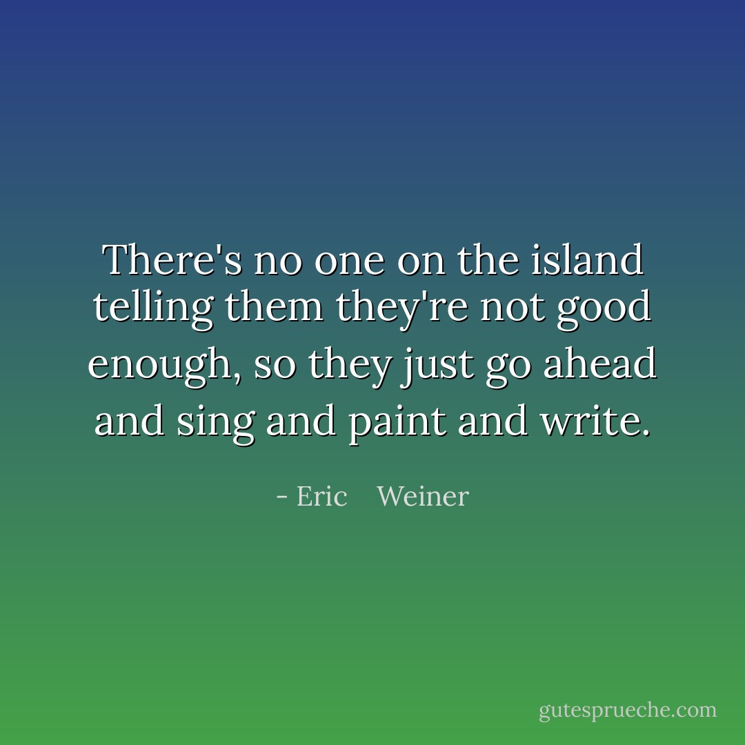 There's no one on the island telling them they're not good enough, so they just go ahead and sing and paint and write. - Eric    Weiner