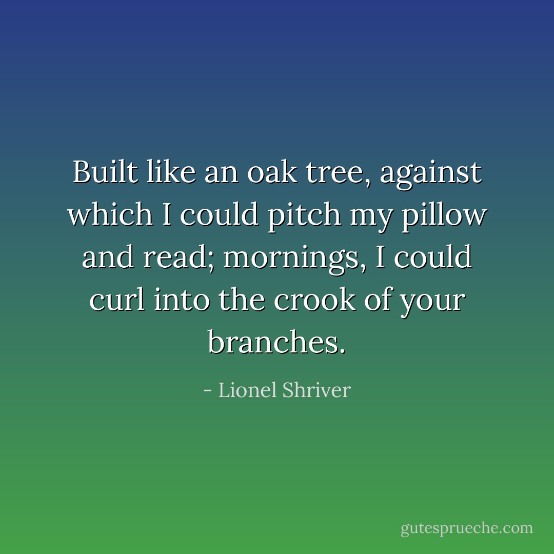 Built like an oak tree, against which I could pitch my pillow and read; mornings, I could curl into the crook of your branches. - Lionel Shriver