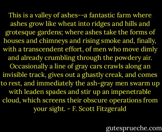 This is a valley of ashes--a fantastic farm where ashes grow like wheat into ridges and hills and grotesque gardens; where ashes take the forms of houses and chimneys and rising smoke and, finally, with a transcendent effort, of men who move dimly and already crumbling through the powdery air. Occasionally a line of gray cars crawls along an invisible track, gives out a ghastly creak, and comes to rest, and immediately the ash-gray men swarm up with leaden spades and stir up an impenetrable cloud, which screens their obscure operations from your sight. - F. Scott Fitzgerald