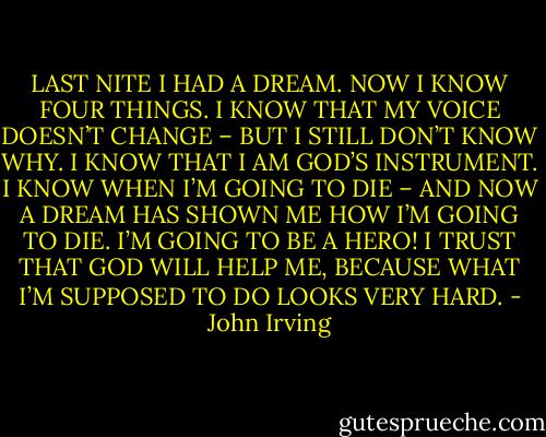 LAST NITE I HAD A DREAM. NOW I KNOW FOUR THINGS. I KNOW THAT MY VOICE DOESN’T CHANGE – BUT I STILL DON’T KNOW WHY. I KNOW THAT I AM GOD’S INSTRUMENT. I KNOW WHEN I’M GOING TO DIE – AND NOW A DREAM HAS SHOWN ME HOW I’M GOING TO DIE. I’M GOING TO BE A HERO! I TRUST THAT GOD WILL HELP ME, BECAUSE WHAT I’M SUPPOSED TO DO LOOKS VERY HARD. - John Irving
