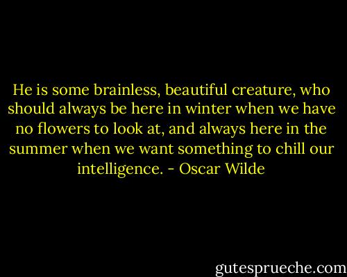 He is some brainless, beautiful creature, who should always be here in winter when we have no flowers to look at, and always here in the summer when we want something to chill our intelligence. - Oscar Wilde