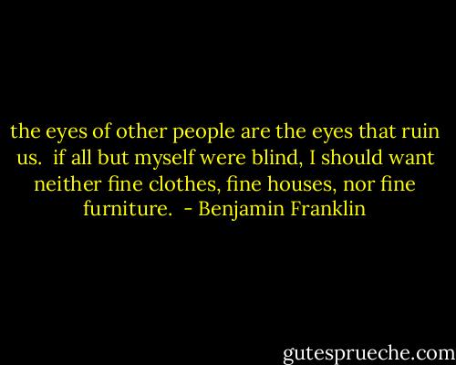 the eyes of other people are the eyes that ruin us. <br />if all but myself were blind, I should want neither fine clothes, fine houses, nor fine furniture.  - Benjamin Franklin