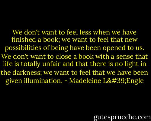 We don't want to feel less when we have finished a book; we want to feel that new possibilities of being have been opened to us. We don't want to close a book with a sense that life is totally unfair and that there is no light in the darkness; we want to feel that we have been given illumination. - Madeleine L'Engle