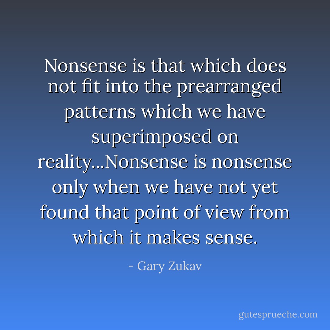 Nonsense is that which does not fit into the prearranged patterns which we have superimposed on reality...Nonsense is nonsense only when we have not yet found that point of view from which it makes sense. - Gary Zukav