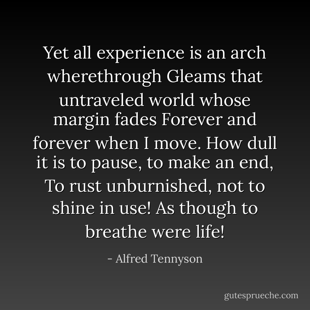 Yet all experience is an arch wherethrough<br />Gleams that untraveled world whose margin fades<br />Forever and forever when I move.<br />How dull it is to pause, to make an end,<br />To rust unburnished, not to shine in use!<br />As though to breathe were life! - Alfred Tennyson