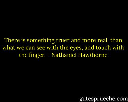 There is something truer and more real, than what we can see with the eyes, and touch with the finger. - Nathaniel Hawthorne