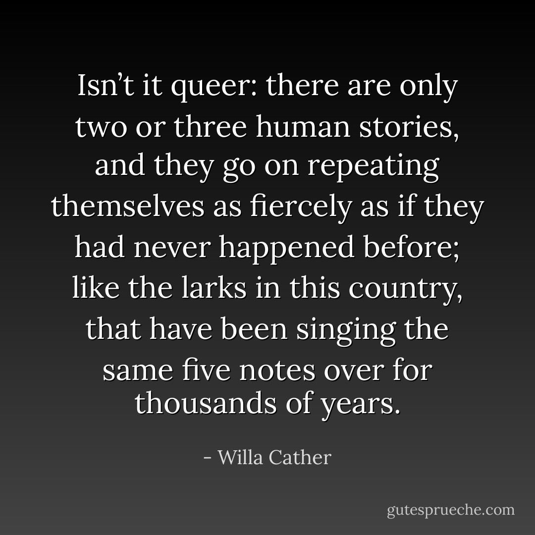 Isn’t it queer: there are only two or three human stories, and they go on repeating themselves as fiercely as if they had never happened before; like the larks in this country, that have been singing the same five notes over for thousands of years. - Willa Cather