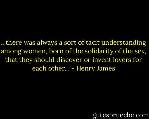 ...there was always a sort of tacit understanding among women, born of the solidarity of the sex, that they should discover or invent lovers for each other... - Henry James