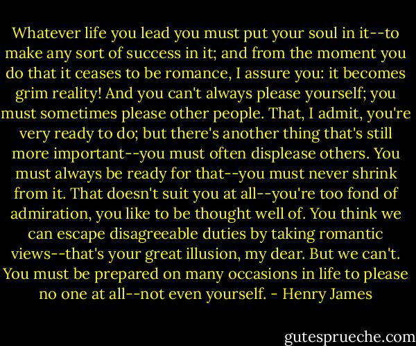 Whatever life you lead you must put your soul in it--to make any sort of success in it; and from the moment you do that it ceases to be romance, I assure you: it becomes grim reality! And you can't always please yourself; you must sometimes please other people. That, I admit, you're very ready to do; but there's another thing that's still more important--you must often displease others. You must always be ready for that--you must never shrink from it. That doesn't suit you at all--you're too fond of admiration, you like to be thought well of. You think we can escape disagreeable duties by taking romantic views--that's your great illusion, my dear. But we can't. You must be prepared on many occasions in life to please no one at all--not even yourself. - Henry James