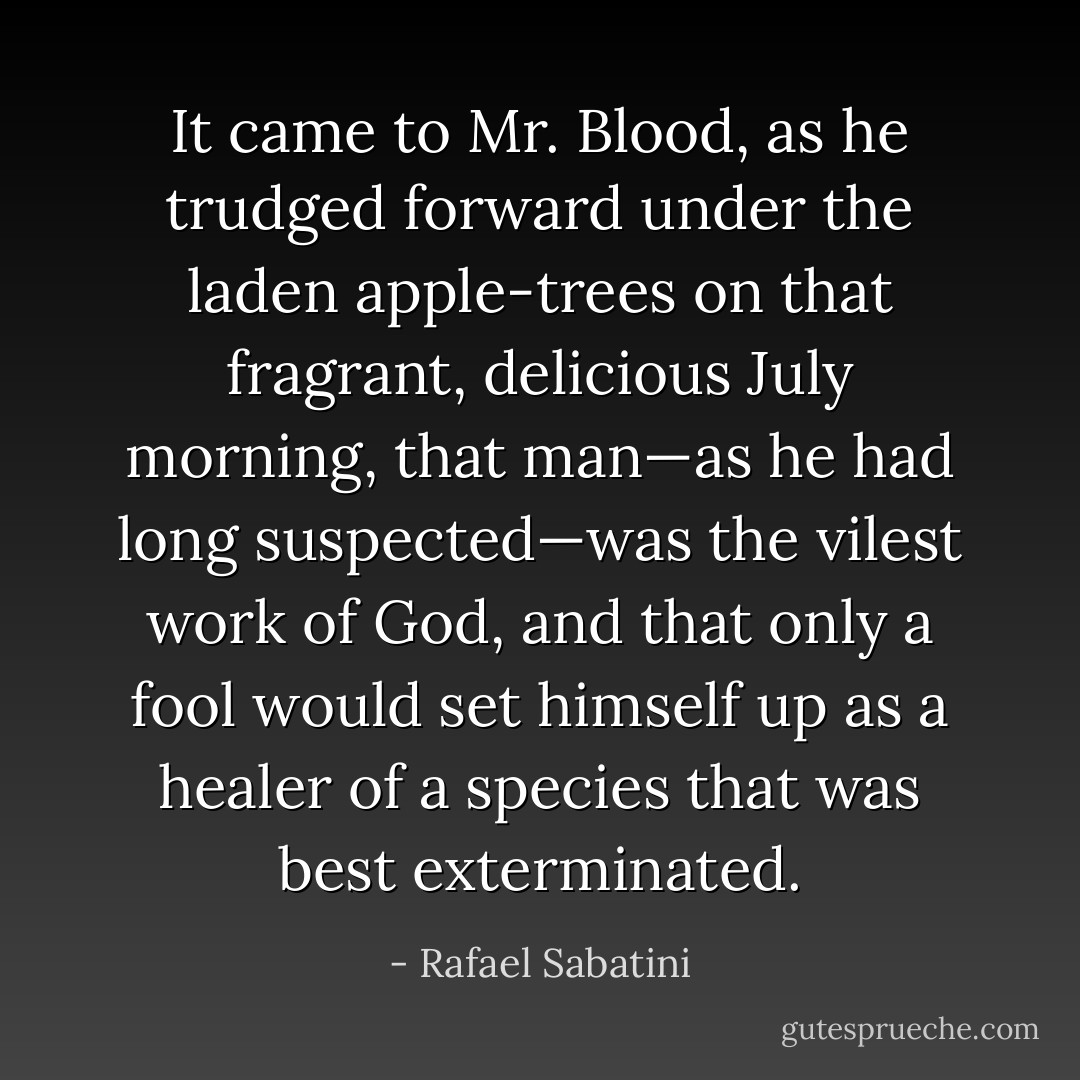 It came to Mr. Blood, as he trudged forward under the laden apple-trees on that fragrant, delicious July morning, that man—as he had long suspected—was the vilest work of God, and that only a fool would set himself up as a healer of a species that was best exterminated. - Rafael Sabatini