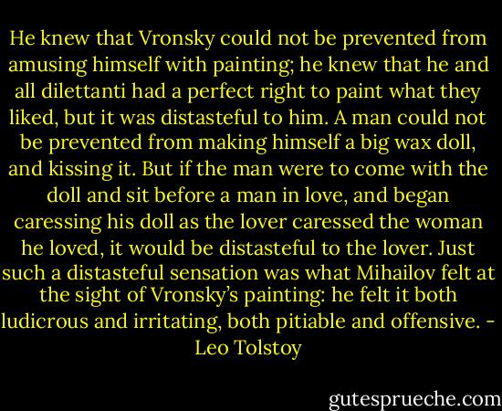 He knew that Vronsky could not be prevented from amusing himself with painting; he knew that he and all dilettanti had a perfect right to paint what they liked, but it was distasteful to him. A man could not be prevented from making himself a big wax doll, and kissing it. But if the man were to come with the doll and sit before a man in love, and began caressing his doll as the lover caressed the woman he loved, it would be distasteful to the lover. Just such a distasteful sensation was what Mihailov felt at the sight of Vronsky’s painting: he felt it both ludicrous and irritating, both pitiable and offensive. - Leo Tolstoy