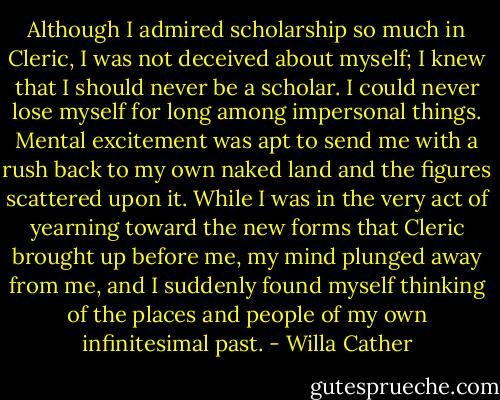 Although I admired scholarship so much in Cleric, I was not deceived about myself; I knew that I should never be a scholar. I could never lose myself for long among impersonal things. Mental excitement was apt to send me with a rush back to my own naked land and the figures scattered upon it. While I was in the very act of yearning toward the new forms that Cleric brought up before me, my mind plunged away from me, and I suddenly found myself thinking of the places and people of my own infinitesimal past. - Willa Cather