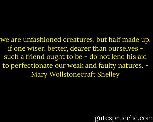we are unfashioned creatures, but half made up, if one wiser, better, dearer than ourselves - such a friend ought to be - do not lend his aid to perfectionate our weak and faulty natures. - Mary Wollstonecraft Shelley