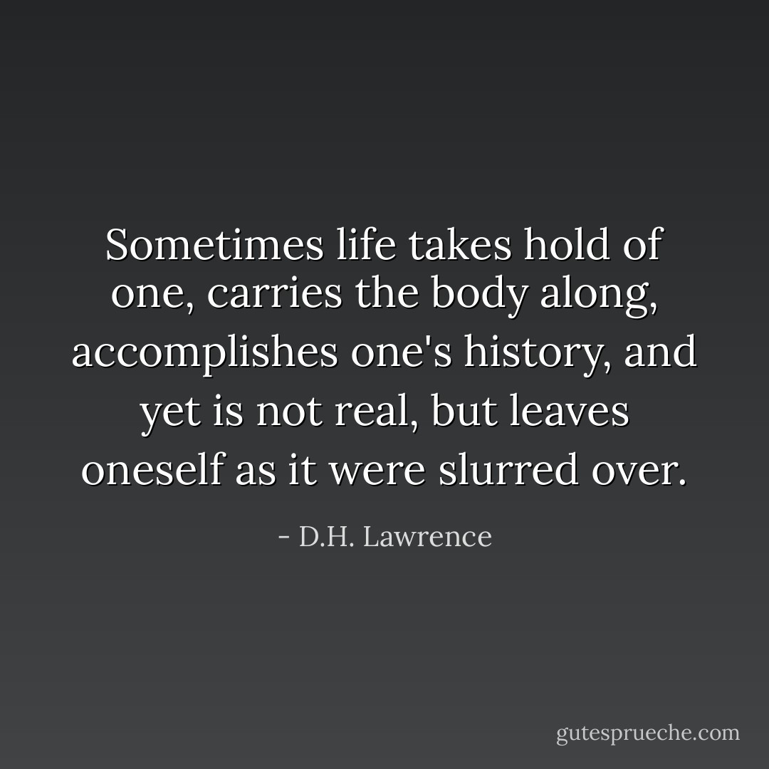 Sometimes life takes hold of one, carries the body along, accomplishes one's history, and yet is not real, but leaves oneself as it were slurred over. - D.H. Lawrence