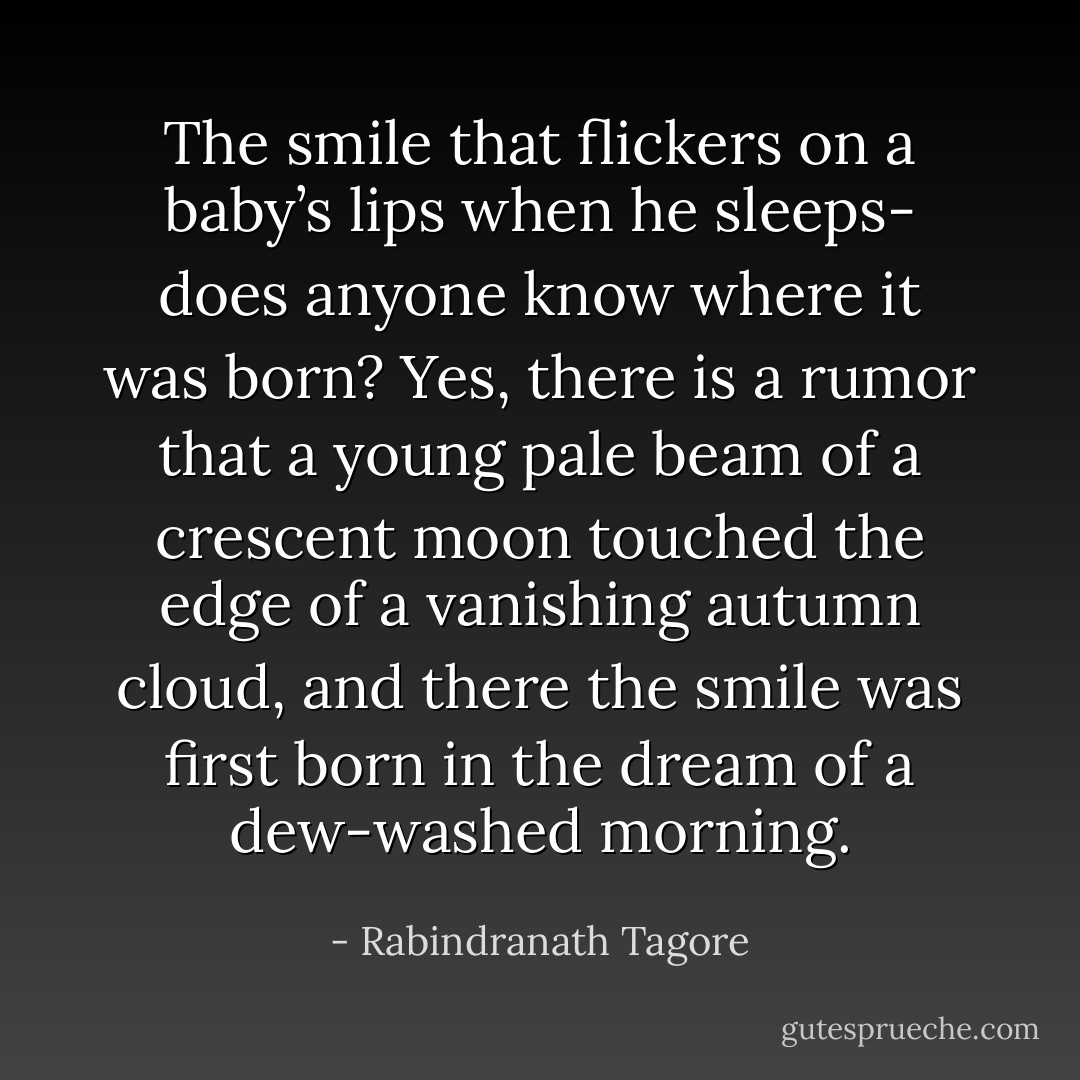 The smile that flickers on a baby’s lips when he sleeps- does anyone know where it was born? Yes, there is a rumor that a young pale beam of a crescent moon touched the edge of a vanishing autumn cloud, and there the smile was first born in the dream of a dew-washed morning. - Rabindranath Tagore