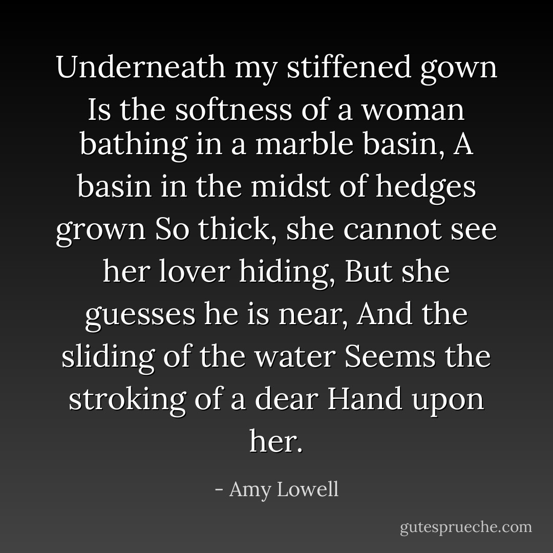 Underneath my stiffened gown<br />Is the softness of a woman bathing in a marble basin,<br />A basin in the midst of hedges grown<br />So thick, she cannot see her lover hiding,<br />But she guesses he is near,<br />And the sliding of the water<br />Seems the stroking of a dear<br />Hand upon her. - Amy Lowell