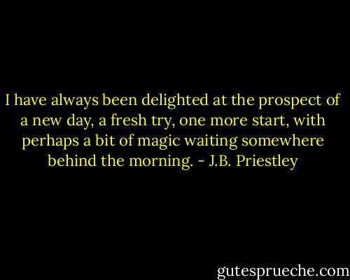 I have always been delighted at the prospect of a new day, a fresh try, one more start, with perhaps a bit of magic waiting somewhere behind the morning. - J.B. Priestley