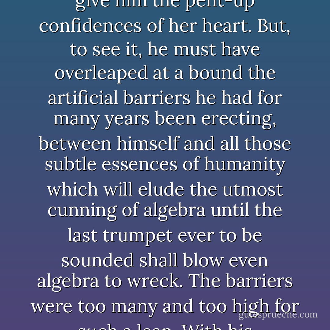 From the beginning, she had sat looking at him fixedly. As he now leaned back in his chair, and bent his deep-set eyes upon her in his turn, perhaps he might have seen one wavering moment in her, when she was impelled to throw herself upon his breast, and give him the pent-up confidences of her heart. But, to see it, he must have overleaped at a bound the artificial barriers he had for many years been erecting, between himself and all those subtle essences of humanity which will elude the utmost cunning of algebra until the last trumpet ever to be sounded shall blow even algebra to wreck. The barriers were too many and too high for such a leap. With his unbending, utilitarian, matter-of-fact face, he hardened her again; and the moment shot away into the plumbless depths of the past, to mingle with all the lost opportunities that are drowned there. - Charles Dickens