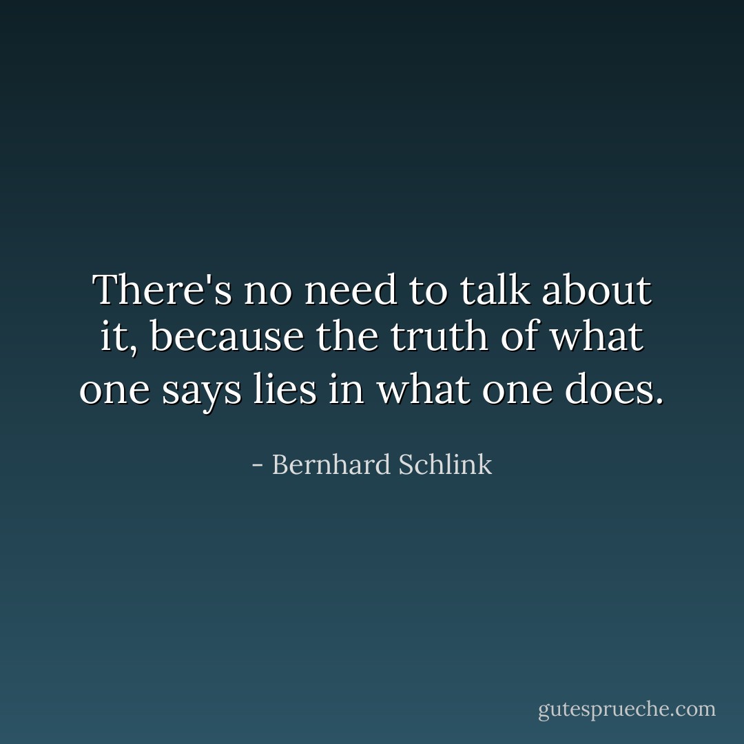 There's no need to talk about it, because the truth of what one says lies in what one does. - Bernhard Schlink