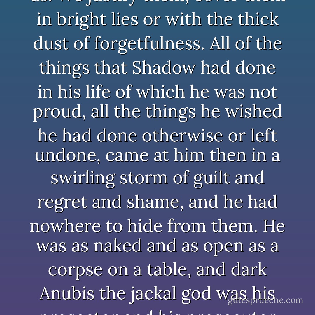 We do not always remember the things that do no credit to us. We justify them, cover them in bright lies or with the thick dust of forgetfulness. All of the things that Shadow had done in his life of which he was not proud, all the things he wished he had done otherwise or left undone, came at him then in a swirling storm of guilt and regret and shame, and he had nowhere to hide from them. He was as naked and as open as a corpse on a table, and dark Anubis the jackal god was his prosector and his prosecutor and his persecutor. - Neil Gaiman