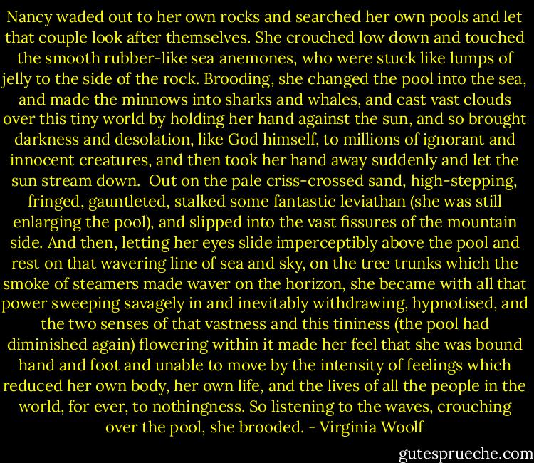 Nancy waded out to her own rocks and searched her own pools and let that couple look after themselves. She crouched low down and touched the smooth rubber-like sea anemones, who were stuck like lumps of jelly to the side of the rock. Brooding, she changed the pool into the sea, and made the minnows into sharks and whales, and cast vast clouds over this tiny world by holding her hand against the sun, and so brought darkness and desolation, like God himself, to millions of ignorant and innocent creatures, and then took her hand away suddenly and let the sun stream down. <br />Out on the pale criss-crossed sand, high-stepping, fringed, gauntleted, stalked some fantastic leviathan (she was still enlarging the pool), and slipped into the vast fissures of the mountain side. And then, letting her eyes slide imperceptibly above the pool and rest on that wavering line of sea and sky, on the tree trunks which the smoke of steamers made waver on the horizon, she became with all that power sweeping savagely in and inevitably withdrawing, hypnotised, and the two senses of that vastness and this tininess (the pool had diminished again) flowering within it made her feel that she was bound hand and foot and unable to move by the intensity of feelings which reduced her own body, her own life, and the lives of all the people in the world, for ever, to nothingness. So listening to the waves, crouching over the pool, she brooded. - Virginia Woolf