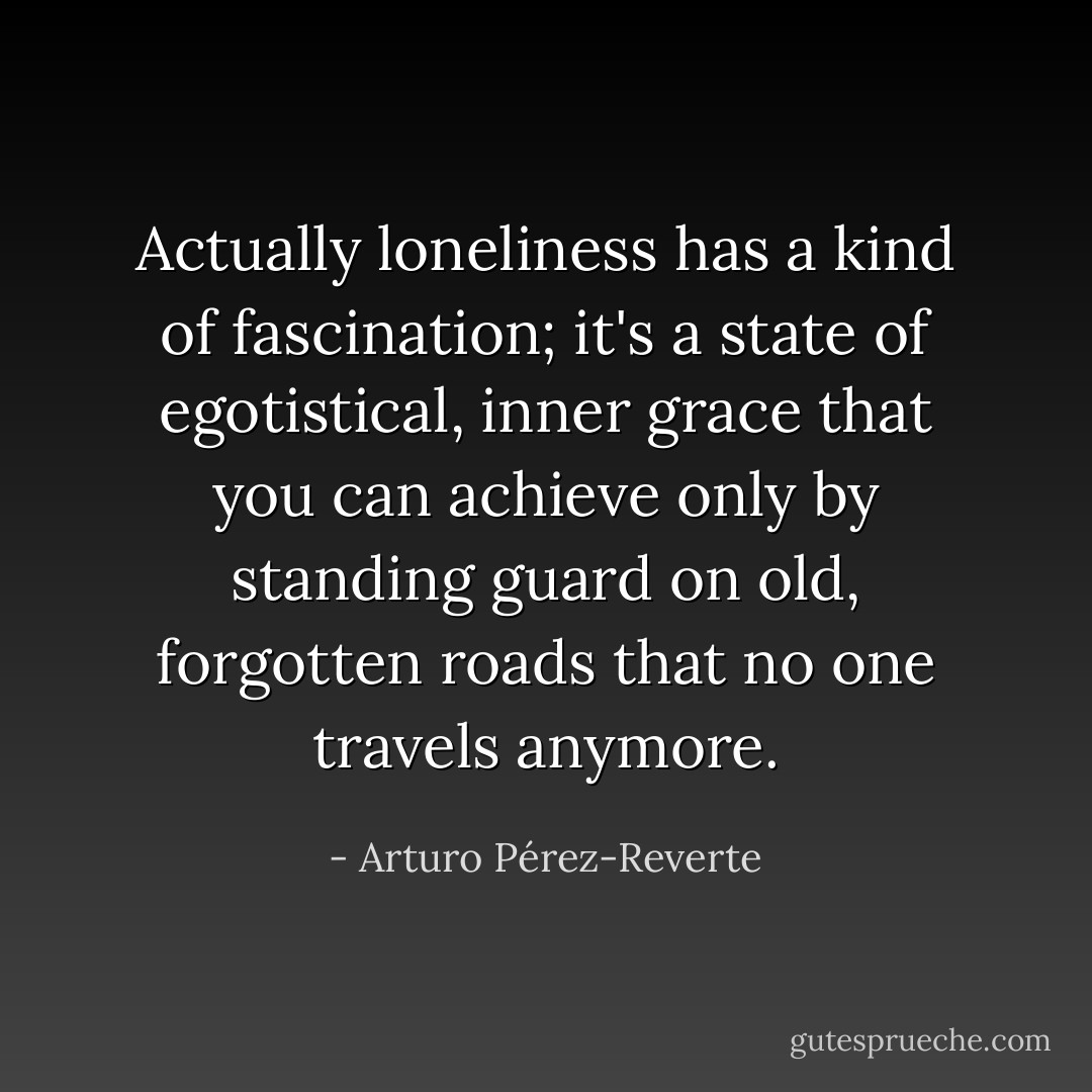 Actually loneliness has a kind of fascination; it's a state of egotistical, inner grace that you can achieve only by standing guard on old, forgotten roads that no one travels anymore. - Arturo Pérez-Reverte