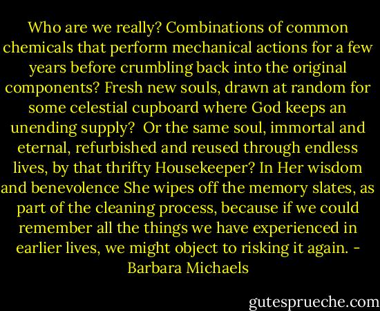 Who are we really? Combinations of common chemicals that perform mechanical actions for a few years before crumbling back into the original components? Fresh new souls, drawn at random for some celestial cupboard where God keeps an unending supply?<br /><br />Or the same soul, immortal and eternal, refurbished and reused through endless lives, by that thrifty Housekeeper? In Her wisdom and benevolence She wipes off the memory slates, as part of the cleaning process, because if we could remember all the things we have experienced in earlier lives, we might object to risking it again. - Barbara Michaels