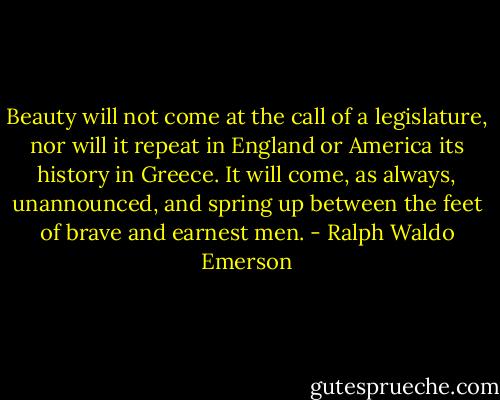 Beauty will not come at the call of a legislature, nor will it repeat in England or America its history in Greece. It will come, as always, unannounced, and spring up between the feet of brave and earnest men. - Ralph Waldo Emerson