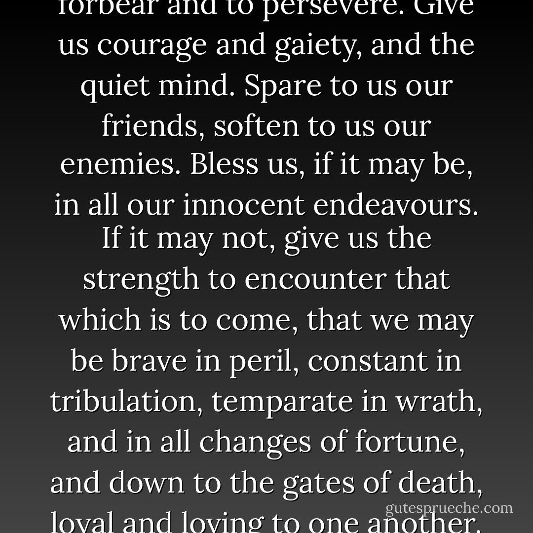Give us grace and strength to forbear and to persevere. Give us courage and gaiety, and the quiet mind. Spare to us our friends, soften to us our enemies. Bless us, if it may be, in all our innocent endeavours. If it may not, give us the strength to encounter that which is to come, that we may be brave in peril, constant in tribulation, temparate in wrath, and in all changes of fortune, and down to the gates of death, loyal and loving to one another. - Robert Louis Stevenson