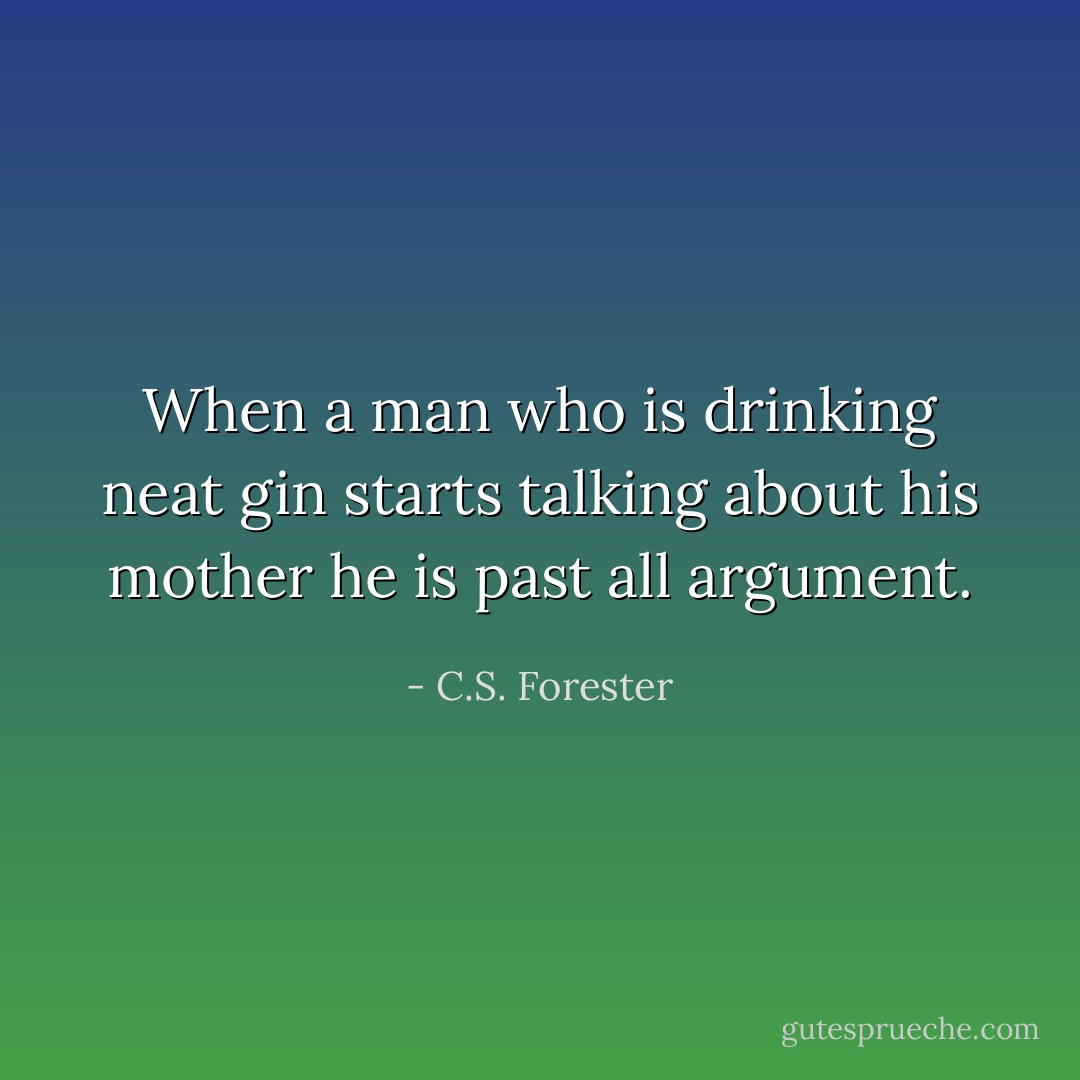 When a man who is drinking neat gin starts talking about his mother he is past all argument. - C.S. Forester