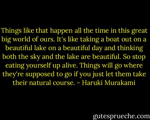 Things like that happen all the time in this great big world of ours. It's like taking a boat out on a beautiful lake on a beautiful day and thinking both the sky and the lake are beautiful. So stop eating yourself up alive. Things will go where they're supposed to go if you just let them take their natural course. - Haruki Murakami