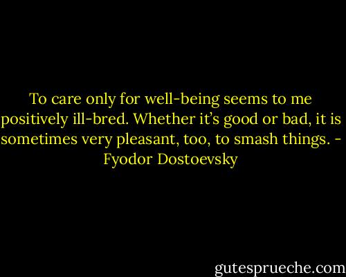 To care only for well-being seems to me positively ill-bred. Whether it’s good or bad, it is sometimes very pleasant, too, to smash things. - Fyodor Dostoevsky