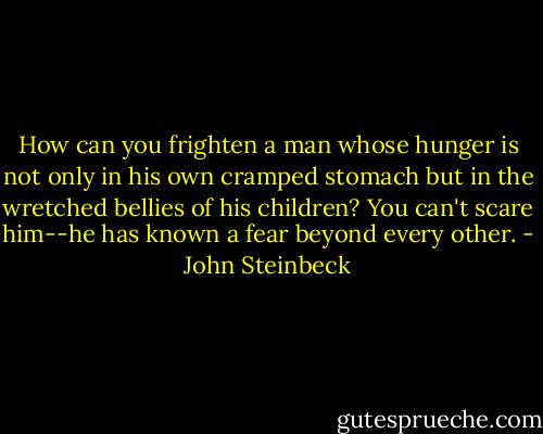 How can you frighten a man whose hunger is not only in his own cramped stomach but in the wretched bellies of his children? You can't scare him--he has known a fear beyond every other. - John Steinbeck