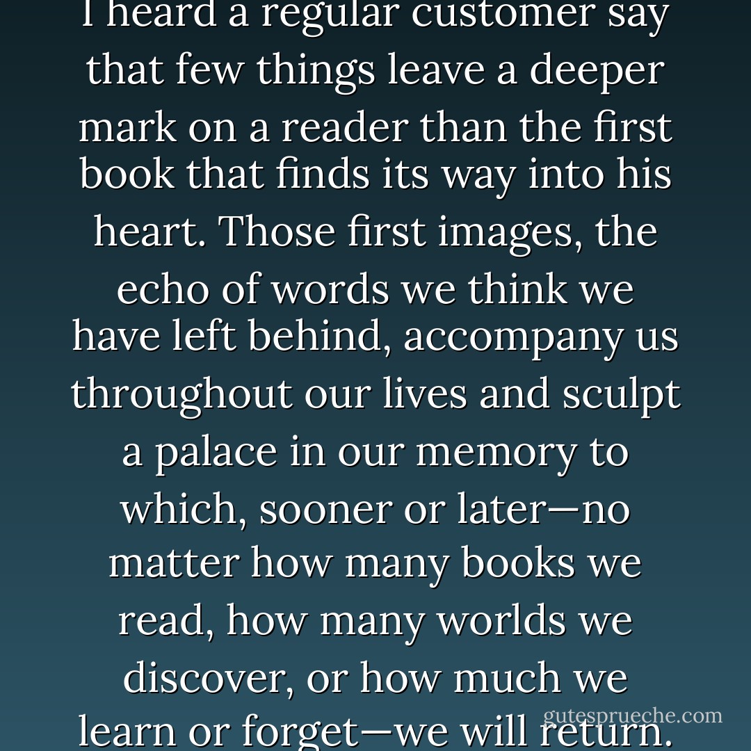 Once, in my father's bookshop, I heard a regular customer say that few things leave a deeper mark on a reader than the first book that finds its way into his heart. Those first images, the echo of words we think we have left behind, accompany us throughout our lives and sculpt a palace in our memory to which, sooner or later—no matter how many books we read, how many worlds we discover, or how much we learn or forget—we will return. - Carlos Ruiz Zafón
