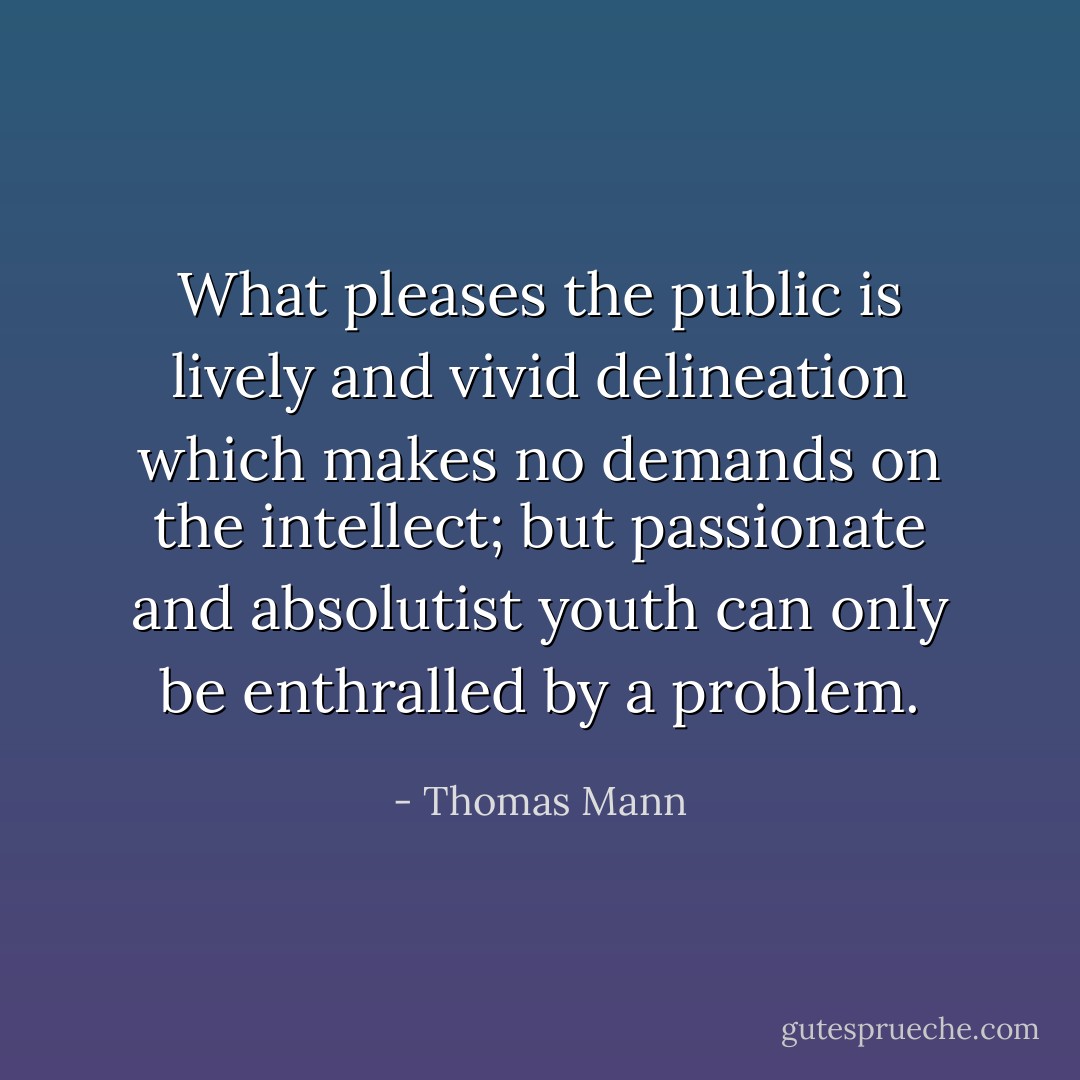 What pleases the public is lively and vivid delineation which makes no demands on the intellect; but passionate and absolutist youth can only be enthralled by a problem. - Thomas Mann