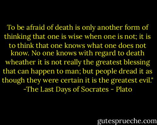 To be afraid of death is only another form of thinking that one is wise when one is not; it is to think that one knows what one does not know. No one knows with regard to death wheather it is not really the greatest blessing that can happen to man; but people dread it as though they were certain it is the greatest evil." -The Last Days of Socrates - Plato