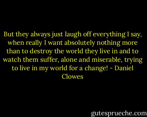 But they always just laugh off everything I say, when really I want absolutely nothing more than to destroy the world they live in and to watch them suffer, alone and miserable, trying to live in my world for a change! - Daniel Clowes
