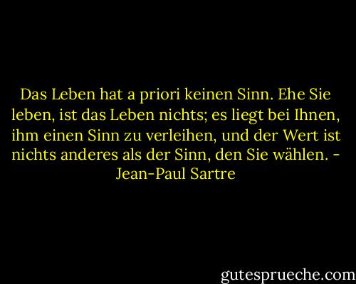 Das Leben hat a priori keinen Sinn. Ehe Sie leben, ist das Leben nichts; es liegt bei Ihnen, ihm einen Sinn zu verleihen, und der Wert ist nichts anderes als der Sinn, den Sie wählen. - Jean-Paul Sartre